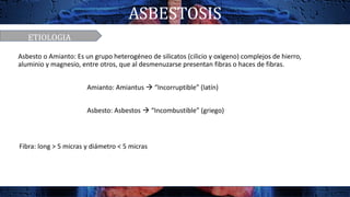 ASBESTOSIS
ETIOLOGIA
Fibra: long > 5 micras y diámetro < 5 micras
Asbesto o Amianto: Es un grupo heterogéneo de silicatos (cilicio y oxigeno) complejos de hierro,
aluminio y magnesio, entre otros, que al desmenuzarse presentan fibras o haces de fibras.
Amianto: Amiantus  “Incorruptible” (latín)
Asbesto: Asbestos  “Incombustible” (griego)
 