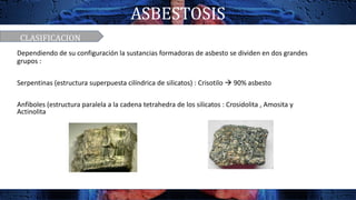 ASBESTOSIS
CLASIFICACION
Dependiendo de su configuración la sustancias formadoras de asbesto se dividen en dos grandes
grupos :
Serpentinas (estructura superpuesta cilíndrica de silicatos) : Crisotilo  90% asbesto
Anfiboles (estructura paralela a la cadena tetrahedra de los silicatos : Crosidolita , Amosita y
Actinolita
 