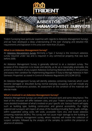 Trident Surveying have particular expertise with regards to Asbestos Management Surveys
and we have developed a deep understanding of the ever changing and detailed HSE
requirements and legislation in this area over more than 25 years.
What is an Asbestos Management Survey?
An Asbestos Management Survey (formerly a Type 2 Survey) is the minimum asbestos
survey required under law and is required in any commercial property that was built
before 2000.
An Asbestos Management Survey is generally referred to as a standard survey. The
purpose of this inspection is to locate and identify, as far as is reasonably practicable, the
presence and extent of any suspect Asbestos Containing Materials (ACMs) in the premises
and assess their condition for implementing Regulation 4 ‘Duty to Manage Asbestos in Non
Domestic Properties' as stated in Control of Asbestos Regulations 2012 (CAR 2012).
An Asbestos Management Survey will identify asbestos containing materials which could
become damaged or disturbed during normal everyday occupancy and will include any
foreseeable maintenance activities. An assessment on the condition of the materials will
also be made.
What's involved in an Asbestos Management Survey?
Asbestos Management Surveys can entail some intrusive work and some disturbance. The
level of this intrusion will differ between sites, and your Trident surveyor will give you a
more detailed breakdown of what's involved on your specific site. Various factors will apply
such as building type, building construction and general accessibility. Our highly
experienced surveyors will inspect all areas of the building (including floors, walls, ceilings,
within suspended ceiling voids, loft voids, accessible risers etc), and locate asbestos
containing materials (ACM's). This survey will not cause major damage to the building or
areas. The asbestos management survey, where required, will involve the collection of
suspect samples, followed by the analysis of the samples, to confirm the presence or
absence of asbestos.
 