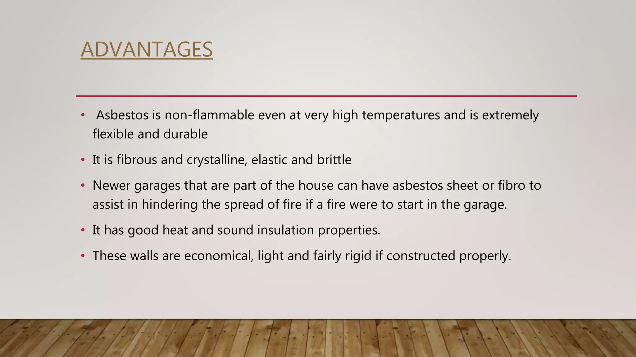 ADVANTAGES
• Asbestos is non-flammable even at very high temperatures and is extremely
flexible and durable
• It is fibrous and crystalline, elastic and brittle
• Newer garages that are part of the house can have asbestos sheet or fibro to
assist in hindering the spread of fire if a fire were to start in the garage.
• It has good heat and sound insulation properties.
• These walls are economical, light and fairly rigid if constructed properly.
 