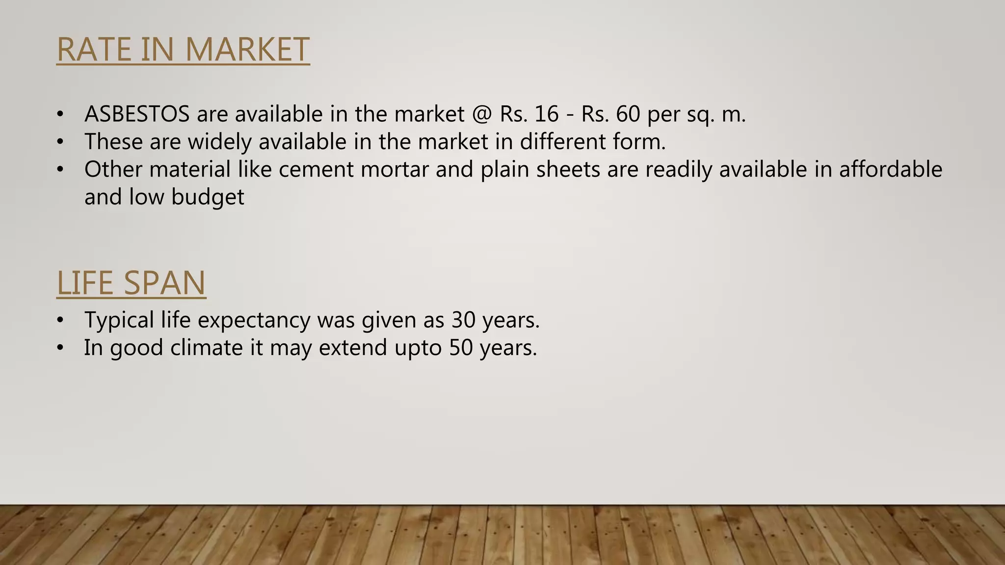 RATE IN MARKET
• ASBESTOS are available in the market @ Rs. 16 - Rs. 60 per sq. m.
• These are widely available in the market in different form.
• Other material like cement mortar and plain sheets are readily available in affordable
and low budget
LIFE SPAN
• Typical life expectancy was given as 30 years.
• In good climate it may extend upto 50 years.
 