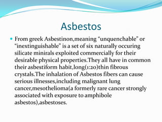 Asbestos From greekAsbestinon,meaning “unquenchable” or “inextinguishable” is a set of six naturally occuring silicate minirals exploited commercially for their desirable physical properties.They all have in common their asbestiformhabit,long(1:20)thin fibrous crystals.The inhalation of Asbestos fibers can cause serious illnesses,including malignant lung cancer,mesothelioma(a formerly rare cancer strongly associated with exposure to amphibole asbestos),asbestoses. 