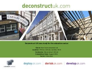 Deconstruct UK case study for the education sector.
            Client: Eton Environmental Ltd
        Location: Primary School, London, W14
            Contractor: Deconstruct UK Ltd
            Completion Date: August 2011
                   Sector: Education
 