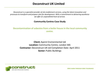 Deconstruct UK Limited

    Deconstruct is a specialist provider of site enablement services, using the latest innovation and
processes to transform and prepare sites for development. With a commitment to delivering excellence
                                 we offer an unparalleled level of service.

                              Community Centres Case Study

   Decontamination of asbestos from a boiler house in the local community
                                  centre.



                         Client: Ayerst Environmental Ltd
                     Location: Community Centre, London W6
            Contractor: Deconstruct UK Ltd Completion Date: April 2011
                              Sector: Public Buildings




                                                                        ZERO HARM THROUGH ZERO TOLERANCE
 