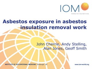 INSTITUTE OF OCCUPATIONAL MEDICINE . Edinburgh . UK www.iom-world.org
Asbestos exposure in asbestos
insulation removal work
John Cherrie, Andy Stelling,
Alan Jones, Geoff Smith
 