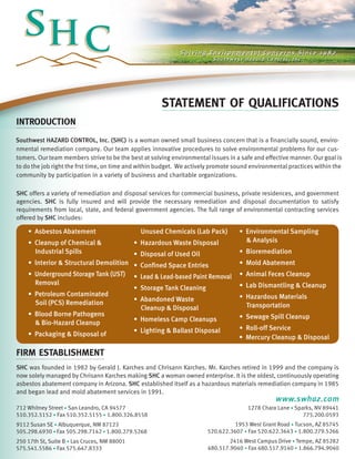 STATEMENT OF QUALIFICATIONS
INTRODUCTION
Southwest HAZARD CONTROL, Inc. (SHC) is a woman owned small business concern that is a financially sound, environmental remediation company. Our team applies innovative procedures to solve environmental problems for our customers. Our team members strive to be the best at solving environmental issues in a safe and effective manner. Our goal is
to do the job right the frst time, on time and within budget. We actively promote sound environmental practices within the
community by participation in a variety of business and charitable organizations.
SHC offers a variety of remediation and disposal services for commercial business, private residences, and government
agencies. SHC is fully insured and will provide the necessary remediation and disposal documentation to satisfy
requirements from local, state, and federal government agencies. The full range of environmental contracting services
offered by SHC includes:

• Asbestos Abatement

	 Unused Chemicals (Lab Pack)

• Cleanup of Chemical &
	 Industrial Spills

• Hazardous Waste Disposal

• Environmental Sampling
	 & Analysis

• Disposal of Used Oil

• Bioremediation

• lnterior & Structural Demolition •
• Underground Storage Tank (UST) 	 •
	 Removal
•
• Petroleum Contaminated
•
	 Soil (PCS) Remediation
	
• Blood Borne Pathogens
•
	 & Bio-Hazard Cleanup
•
• Packaging & Disposal of 		

Confined Space Entries

• Mold Abatement

Lead & Lead-based Paint Removal

• Animal Feces Cleanup

Storage Tank Cleaning

• Lab Dismantling & Cleanup

Abandoned Waste
Cleanup & Disposal

• Hazardous Materials
	 Transportation

Homeless Camp Cleanups

• Sewage Spill Cleanup

Lighting & Ballast Disposal

• Roll-off Service
• Mercury Cleanup & Disposal

firm establishment
SHC was founded in 1982 by Gerald J. Karches and Chrisann Karches. Mr. Karches retired in 1999 and the company is
now solely managed by Chrisann Karches making SHC a woman owned enterprise. It is the oldest, continuously operating
asbestos abatement company in Arizona. SHC established itself as a hazardous materials remediation company in 1985
and began lead and mold abatement services in 1991.

www.swhaz.com

712 Whitney Street • San Leandro, CA 94577
510.352.5152 • Fax 510.352.5155 • 1.800.326.8558

1278 Chara Lane • Sparks, NV 89441
775.200.0593

9112 Susan SE • Albuquerque, NM 87123
505.298.6930 • Fax 505.298.7142 • 1.800.279.5268

1953 West Grant Road • Tucson, AZ 85745
520.622.3607 • Fax 520.622.3643 • 1.800.279.5266

250 17th St, Suite B • Las Cruces, NM 88001
575.541.5586 • Fax 575.647.8333

2416 West Campus Drive • Tempe, AZ 85282
480.517.9040 • Fax 480.517.9140 • 1.866.794.9040

 
