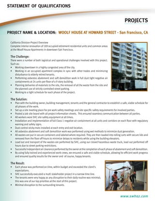 STATEMENT OF QUALIFICATIONS

PROJECTS
Project name & location: Woolf House at Howard Street - San Francisco, CA
California Division-Project Overview
Complete interior renovation of 189 occupied retirement residential units and common areas
at the Woolf House Apartments in downtown San Francisco.

The Challenge:
There were a number of both logistical and operational challenges involved with this project.
Such as:
•	 Working downtown in a highly congested area of the city.
•	 Working in an occupied apartment complex in sync with other trades and minimizing
disturbance to elderly retired tenants.
•	 Performing asbestos abatement and soft demolition work in full dust tight negative air
containments at 24 units per floor of a 9 story building.
•	 Planning deliveries of materials to the site, the removal of all the waste from the site and
the planned use of strictly controlled street parking.
•	 Working to a tight schedule for each phase of the project.

The Solution:
•	 Plan with the building owner, building management, tenants and the general contractor to establish a safe, viable schedule for
all phases of the work.
•	 Set up a site meeting place for pre work safety meetings and site specific safety requirements for involved parties.
•	 Posted a job site board with all project information sheets. This ensured seamless communication between all parties.
•	 All workers wore SHC site safety equipment at all times.
•	 Installation and implementation of full Class 1 negative air containment at all units and corridors on each floor with regulatory
warning and safety signs.
•	 Dust control sticky mats installed at each entry and exit location.
•	 All asbestos abatement and soft demolition work was performed using wet methods to minimize dust generation.
•	 All wastes are put in secure containers and labeled where required. They are then loaded into rolling carts with secure lids and
removed from the floor off hours to minimize delays to residents while using the building elevators.
•	 Load out and transport of the wastes are performed by SHC, using our closed hazardous waste truck, load out performed off
hours due to street parking restrictions.
•	 Successful independent air clearance performed by the owner at the completion of each phase of abatement and soft demolition.
•	 By using fully trained and experienced work crews, we ensured a safe and viable schedule, allowing for efficient work progress
and ensured quality results for the owner and of course, happy tenants.

The Result:
•	 Each phase was performed on time, within budget and exceeded the client’s
expectations.
•	 SHC successfully executed a multi stakeholder project in a narrow time line.
•	 The tenants were very happy as any disruption to their daily routine was minimal;
this was one of our top priorities at the start of this project.
•	 Minimal disruption to the surrounding tenants.

www.swhaz.com

 