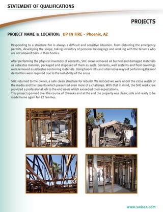 STATEMENT OF QUALIFICATIONS

PROJECTS
Project name & location: Up In Fire - Phoenix, aZ
Responding to a structure fire is always a difficult and sensitive situation. From obtaining the emergency
permits, developing the scope, taking inventory of personal belongings and working with the tenants who
are not allowed back in their homes.
After performing the physical inventory of contents, SHC crews removed all burned and damaged materials
as asbestos material, packaged and disposed of them as such. Contents, wall systems and floor coverings
were removed as asbestos containing materials. Using boom lifts and alternative ways of performing the roof
demolition were required due to the instability of the areas
SHC returned to the owner, a safe clean structure for rebuild. We noticed we were under the close watch of
the media and the tenants which presented even more of a challenge. With that in mind, the SHC work crew
provided a professional job to the end users which exceeded their expectations.
This project spanned over the course of 2 weeks and at the end the property was clean, safe and ready to be
made home again for 12 families.

www.swhaz.com

 