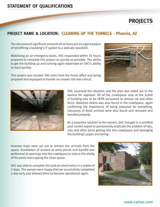 STATEMENT OF QUALIFICATIONS

PROJECTS
Project name & location: cleaning up the tunnels - Phoenix, aZ
The discovery of significant amounts of rat feces put an urgent project
of retrofitting a building’s IT system to a delicate standstill.
Mobilizing on an emergency basis, SHC responded within 24 hours
prepared to complete this project as quickly as possible. The ability
to get the building up and running again depended on SHC’s ability
to react quickly.
This project was located 300 miles from the home office and being
prepared and equipped to handle an unseen site was critical.

SHC assessed the situation and the plan was rolled out to the
owners for approval. All of the crawlspace area of the 8,000
sf building was to be HEPA vacuumed to remove rat and other
feces. Asbestos debris was also found in the crawlspace, again
confirming the importance of being prepared for everything.
Carcasses of dead animals were also found and removed and
handled properly.
As a proactive solution to the owners, SHC brought in a certified
pest control expert to permanently eradicate the problem of rats,
cats and other pests getting into this crawlspace and damaging
the building’s pipes and wiring.

Humane traps were set out to remove live animals from the
space. Installation of screens at entry points and backfill was
performed at openings into the crawlspace to reduce the ability
of the pests reoccupying the clean space.
SHC was able to complete this task on short notice in a matter of
3 days. The owners were happy that we successfully completed
a day early and allowed them to become operational again.

www.swhaz.com

 