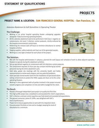STATEMENT OF QUALIFICATIONS

PROJECTS
Project name & location: San Francisco General Hospital - San Francisco, CA
Asbestos Abatement & Soft Demolition in Operating Theater

The Challenge:
•	 Working in an active hospital operating theater undergoing upgrades
alongside 3 fully functioning operating theaters.
•	 All the asbestos abatement work to be performed in full Class 1 negative air
containments, full Level 2 infection control protocols, strictly enforced by
the hospital environmental control team.
•	 Performing the removal work off hours to minimize disturbance to normal
hospital activities.
•	 Staging supplies, safety materials and haul out of the generated wastes.
•	 Working to a very tight schedule for each phase of the project.

The Solution:
•	 Met with the hospital administrators in advance, planned the work layout and schedule of work to allow adjacent operating
theaters to operate during the abatement activities.
•	 Set up specialized negative air containment with full infections control protocols.
•	 The containment required 24 hours per day constant monitoring by trained
personnel during the entire abatement cycle.
•	 Held daily update site meetings with the university Health and Safety
representatives to review work progress and any potential problems.
•	 Used specially trained worker teams for the installation of specialized above
ceiling containments to protect the HVAC supply and return air to the active
operating theaters.
•	 Working in close agreement with all parties involved in the project ensured
smooth progress and completion on time and within budget for the client.

The Result:
•	
•	
•	
•	

Passed a thorough Independent post project air quality test first time.
This high profile project was completed to and exceeded the client’s expectations.
SHC’s infection and dust control expertise was fully tested and exceeded all expectations.
The general contractor, James R. Griffin, was delighted with SHC’s
level of performance.
•	 Project led to future opportunities to work with this important client.
•	 Ensured project finished on time and on budget, keeping the level of
disturbance to a minimum.

www.swhaz.com

 