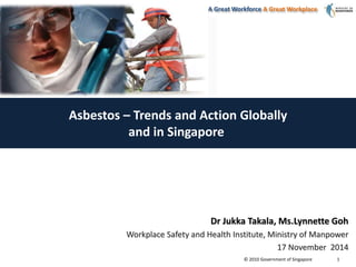 A Great Workforce A Great Workplace 
© 2010 Government of Singapore 
1 
Asbestos – Trends and Action Globally 
and in Singapore 
Dr Jukka Takala, Ms.Lynnette Goh 
Workplace Safety and Health Institute, Ministry of Manpower 
17 November 2014 
 