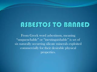 ASBESTOS TO BANNED From Greek word asbestinon, meaning “unquenchable” or “inextinguishable” is set of six naturally occurring silicate minerals exploited commercially for their desirable physical properties.    