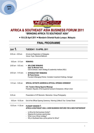 APRIL
 2011




   AFRICA & SOUTHEAST ASIA BUSINESS FORUM 2011
                         “BRINGING AFRICA TO SOUTHEAST ASIA”
                                                           
                 19 & 20 April 2011  Mandarin Oriental Kuala Lumpur, Malaysia

                                           FINAL PROGRAMME

   DAY 1:                TUESDAY: 19 APRIL 2011

   8:00 am – 9:00 am     Arrival and Registration of Delegates
                         Venue: Foyer, Diamond Ballroom


    9:00 am - 9:10 am    REMARKS:

   (9:00 am - 9:03 am)    WELCOME REMARKS
                           Dato’ Dr Michael Yeoh
                           CEO & Director, Asian Strategy & Leadership Institute (ASLI)
   (9:03 am - 9:10 am)    INTRODUCTORY REMARKS
                           Mr Paulo Gomes
                           Founder & Managing Partner, Constelor Investment Holdings, Senegal


   9:10 am - 9:45 am     SPECIAL KEYNOTE ADDRESS & OFFICIAL OPENING CEREMONY

                         H.E. Teodoro Obiang Nguema Mbasogo
                         President, Republic of the Equatorial Guinea & Chairperson, African Union


   9:45 am               Presentation of VIP Memento / Mementos / Group Photography


    9:50 am - 10:30 am   End of the Official Opening Ceremony / Morning Coffee & Tea / Contact Break

   10:30 am - 11:30 am   PLENARY SESSION 1:
                         AFRICA & SOUTHEAST ASIA: A NEW BUSINESS VENTURE FOR A NEW PARTNERSHIP

                         -   Is Africa the final business frontier?
                         -   Mapping the business opportunities
                         -   What is your African strategy?
                         -   Why is Southeast Asia a prime partner for Africa?



                                                                                                       1
 