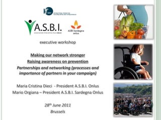 executive workshop 

         Making our network stronger 
       Raising awareness on prevention
  Partnerships and networking (processes and 
   importance of partners in your campaign)

 Maria Cristina Dieci  ‐ President A.S.B.I. Onlus
Mario Orgiana – President A.S.B.I. Sardegna Onlus

                 28th June 2011
                    Brussels
 