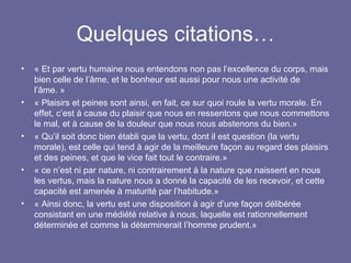 Quelques citations… « Et par vertu humaine nous entendons non pas l’excellence du corps, mais bien celle de l’âme, et le bonheur est aussi pour nous une activité de l’âme. » « Plaisirs et peines sont ainsi, en fait, ce sur quoi roule la vertu morale. En effet, c’est à cause du plaisir que nous en ressentons que nous commettons le mal, et à cause de la douleur que nous nous abstenons du bien.» « Qu’il soit donc bien établi que la vertu, dont il est question (la vertu morale), est celle qui tend à agir de la meilleure façon au regard des plaisirs et des peines, et que le vice fait tout le contraire.» « ce n’est ni par nature, ni contrairement à la nature que naissent en nous les vertus, mais la nature nous a donné la capacité de les recevoir, et cette capacité est amenée à maturité par l’habitude.» « Ainsi donc, la vertu est une disposition à agir d’une façon délibérée consistant en une médiété relative à nous, laquelle est rationnellement déterminée et comme la déterminerait l’homme prudent.» 