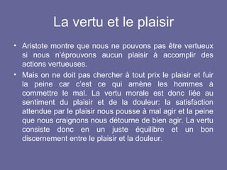 La vertu et le plaisir Aristote montre que nous ne pouvons pas être vertueux si nous n’éprouvons aucun plaisir à accomplir des actions vertueuses. Mais on ne doit pas chercher à tout prix le plaisir et fuir la peine car c’est ce qui amène les hommes à commettre le mal.  La vertu morale est donc liée au sentiment du plaisir et de la douleur: la satisfaction attendue par le plaisir nous pousse à mal agir et la peine que nous craignons nous détourne de bien agir.  La vertu consiste donc en un juste équilibre et un bon discernement entre le plaisir et la douleur. 