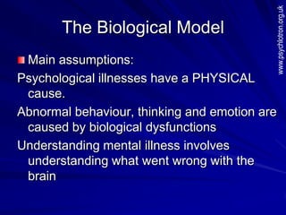 The Biological Model
Main assumptions:
Psychological illnesses have a PHYSICAL
cause.
Abnormal behaviour, thinking and emotion are
caused by biological dysfunctions
Understanding mental illness involves
understanding what went wrong with the
brain
www.psychlotron.org.uk
 