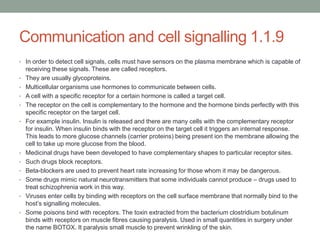 Communication and cell signalling 1.1.9
• In order to detect cell signals, cells must have sensors on the plasma membrane which is capable of
•
•
•
•
•

•
•
•
•
•
•

receiving these signals. These are called receptors.
They are usually glycoproteins.
Multicellular organisms use hormones to communicate between cells.
A cell with a specific receptor for a certain hormone is called a target cell.
The receptor on the cell is complementary to the hormone and the hormone binds perfectly with this
specific receptor on the target cell.
For example insulin. Insulin is released and there are many cells with the complementary receptor
for insulin. When insulin binds with the receptor on the target cell it triggers an internal response.
This leads to more glucose channels (carrier proteins) being present ion the membrane allowing the
cell to take up more glucose from the blood.
Medicinal drugs have been developed to have complementary shapes to particular receptor sites.
Such drugs block receptors.
Beta-blockers are used to prevent heart rate increasing for those whom it may be dangerous.
Some drugs mimic natural neurotransmitters that some individuals cannot produce – drugs used to
treat schizophrenia work in this way.
Viruses enter cells by binding with receptors on the cell surface membrane that normally bind to the
host‟s signalling molecules.
Some poisons bind with receptors. The toxin extracted from the bacterium clostridium botulinum
binds with receptors on muscle fibres causing paralysis. Used in small quantities in surgery under
the name BOTOX. It paralysis small muscle to prevent wrinkling of the skin.

 