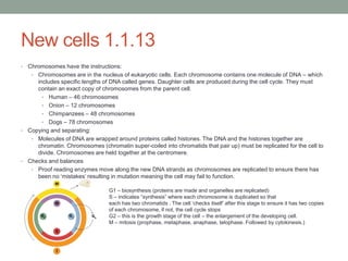 New cells 1.1.13
•

Chromosomes have the instructions:
• Chromosomes are in the nucleus of eukaryotic cells. Each chromosome contains one molecule of DNA – which
includes specific lengths of DNA called genes. Daughter cells are produced during the cell cycle. They must
contain an exact copy of chromosomes from the parent cell.
• Human – 46 chromosomes
• Onion – 12 chromosomes
• Chimpanzees – 48 chromosomes
• Dogs – 78 chromosomes
• Copying and separating:
• Molecules of DNA are wrapped around proteins called histones. The DNA and the histones together are
chromatin. Chromosomes (chromatin super-coiled into chromatids that pair up) must be replicated for the cell to
divide. Chromosomes are held together at the centromere.
• Checks and balances
• Proof reading enzymes move along the new DNA strands as chromosomes are replicated to ensure there has
been no „mistakes‟ resulting in mutation meaning the cell may fail to function.
G1 – biosynthesis (proteins are made and organelles are replicated)
S – indicates “synthesis” where each chromosome is duplicated so that
each has two chromatids . The cell „checks itself‟ after this stage to ensure it has two copies
of each chromosome, if not, the cell cycle stops
G2 – this is the growth stage of the cell – the enlargement of the developing cell.
M – mitosis (prophase, metaphase, anaphase, telophase. Followed by cytokinesis.)

 