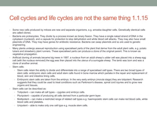 Cell cycles and life cycles are not the same thing 1.1.15
•
•

•

•

•

•

Some new cells produced by mitosis are new and separate organisms, e.g. amoeba daughter cells. Genetically identical cells
are called clones.
Bacteria are prokaryotes. They divide by a process known as binary fission. They have a single naked strand of DNA in the
cytoplasm (nucleoid), and a capsule for protection to stop dehydration and white blood cell attacks. They may also have small
plasmids of DNA. They may have genes for antibiotic resistance. Bacteria can swap plasmids and so are used to genetic
engineering.
Many plants undergo asexual reproduction using specialised parts of the plant that derive from the adult plant cells, e.g. potato
tubers and strawberry plant runners. These specialised parts can produce a clone of the original parent. This is known as
vegetative propagation.
Artificial cloning of animals became big news in 1997. a nucleus from an adult sheep‟s udder cell was placed into a sheep egg
cell (with the nucleus removed) the egg was then placed into the uterus of a surrogate sheep. The lamb was born and was a
clone of another animal.
Stem cells:
• Stem cells retain the ability to divide and differentiate into a range of specialised cell types. There are two broad types of
stem cells: embryonic stem cells and adult stem cells found in bone marrow which partake in the repair and replacement of
blood, skin and intestine lining cells.
• Embryonic stem cells are taken from the embryo. In the very early embryo (morula stage) they are totipotent. Research
suggests that they could be used to treat conditions such as Parkinson's disease, spinal cord injuries and to grow new
organs and tissues.
Stem cells can be described as:
• Totipotent – can make all cell types – zygotes and embryo cells.
• Pluripotent – capable of producing all cells derived from a particular germ layer.
• Multipotent – can make a restricted range of related cell types e.g. haemopoietic stem cells can make red blood cells, white
blood cells and platelets.
• Unipotent – able to make only one cell type e.g. muscle stem cells.

 