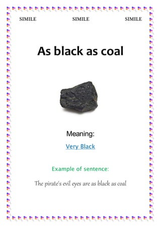 SIMILE SIMILE SIMILE
As black as coal
Meaning:
Very Black
Example of sentence:
The pirate's evil eyes are as black as coal
 