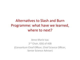 Alterna(ves	
  to	
  Slash	
  and	
  Burn	
  
Programme:	
  what	
  have	
  we	
  learned,	
  
where	
  to	
  next?	
  
Anne-­‐Marie	
  Izac	
  
2nd	
  Chair,	
  GSG	
  of	
  ASB	
  
(Consor(um	
  Chief	
  Oﬃcer,	
  Chief	
  Science	
  Oﬃcer,	
  
Senior	
  Science	
  Advisor)	
  
 