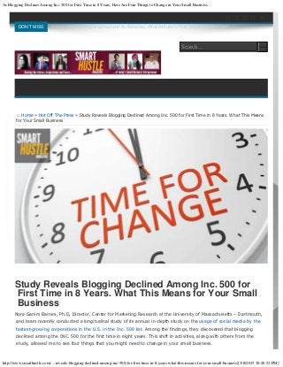 As Blogging Declines Among Inc. 500 for First Time in 8 Years, Here Are Four Things to Change in Your Small Business
http://www.smarthustle.com/...-reveals-blogging-declined-among-inc-500-for-first-time-in-8-years-what-this-means-for-your-small-business/[3/8/2015 10:26:52 PM]
⌂ Home » Hot Off The Press » Study Reveals Blogging Declined Among Inc. 500 for First Time in 8 Years. What This Means
for Your Small Business
Study Reveals Blogging Declined Among Inc. 500 for
First Time in 8 Years. What This Means for Your Small
Business
Nora Ganim Barnes, Ph.D, Director, Center for Marketing Research at the University of Massachusetts – Dartmouth,
and team recently conducted a longitudinal study of its annual in-depth study on the usage of social media by the
fastest-growing corporations in the U.S. in the Inc. 500 list. Among the findings, they discovered that blogging
declined among the INC. 500 for the first time in eight years. This shift in activities, along with others from the
study, allowed me to see four things that you might need to change in your small business.


    
DON'T MISS Smiling and Charming vs Serious and No Nonsense. What Attitude Is Most Effective In Business?
Search
Search...
 