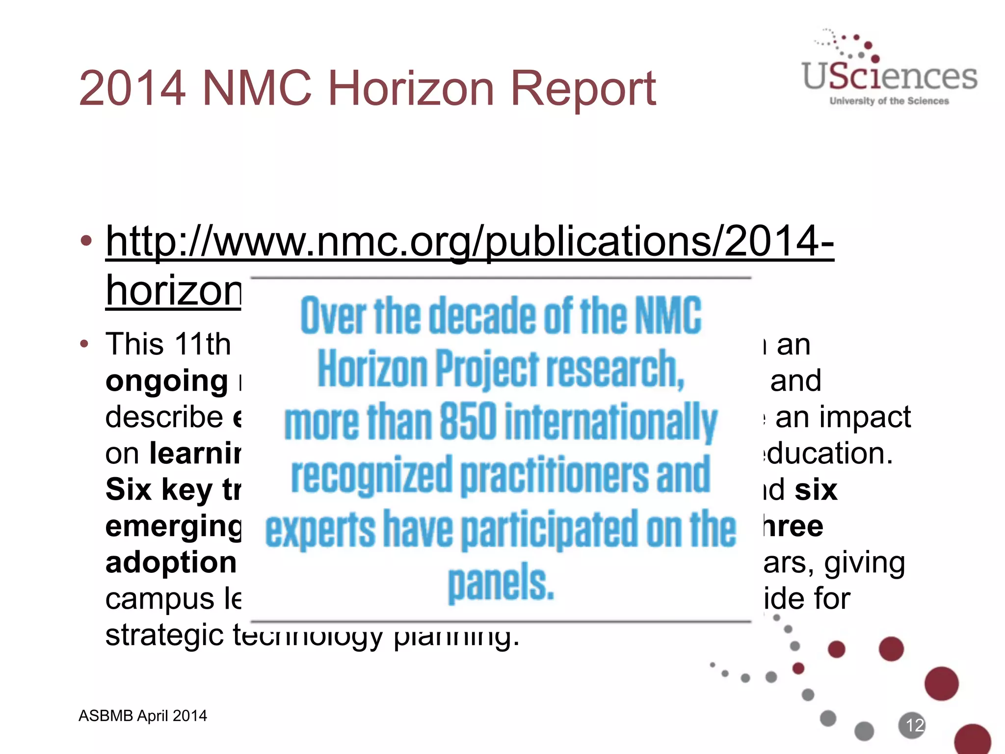 ASBMB April 2014
2014 NMC Horizon Report
• http://www.nmc.org/publications/2014-
horizon-report-higher-ed
• This 11th edition describes annual findings from an
ongoing research project designed to identify and
describe emerging technologies likely to have an impact
on learning, teaching, and creative inquiry in education.
Six key trends, six significant challenges, and six
emerging technologies are identified across three
adoption horizons over the next one to five years, giving
campus leaders and practitioners a valuable guide for
strategic technology planning.
12
 