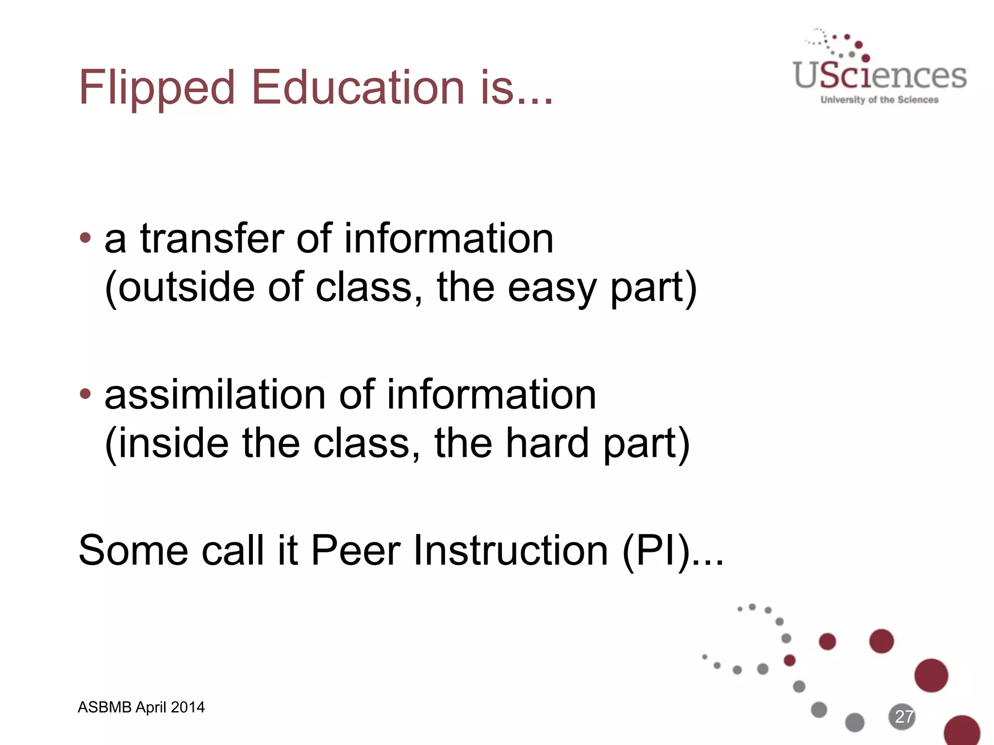 ASBMB April 2014
Traditional Education is...
• a transfer of information  
(in class, the easy part) 
• assimilation of information  
(outside of class, the hard part) 
Let’s flip the classroom...
27
 
