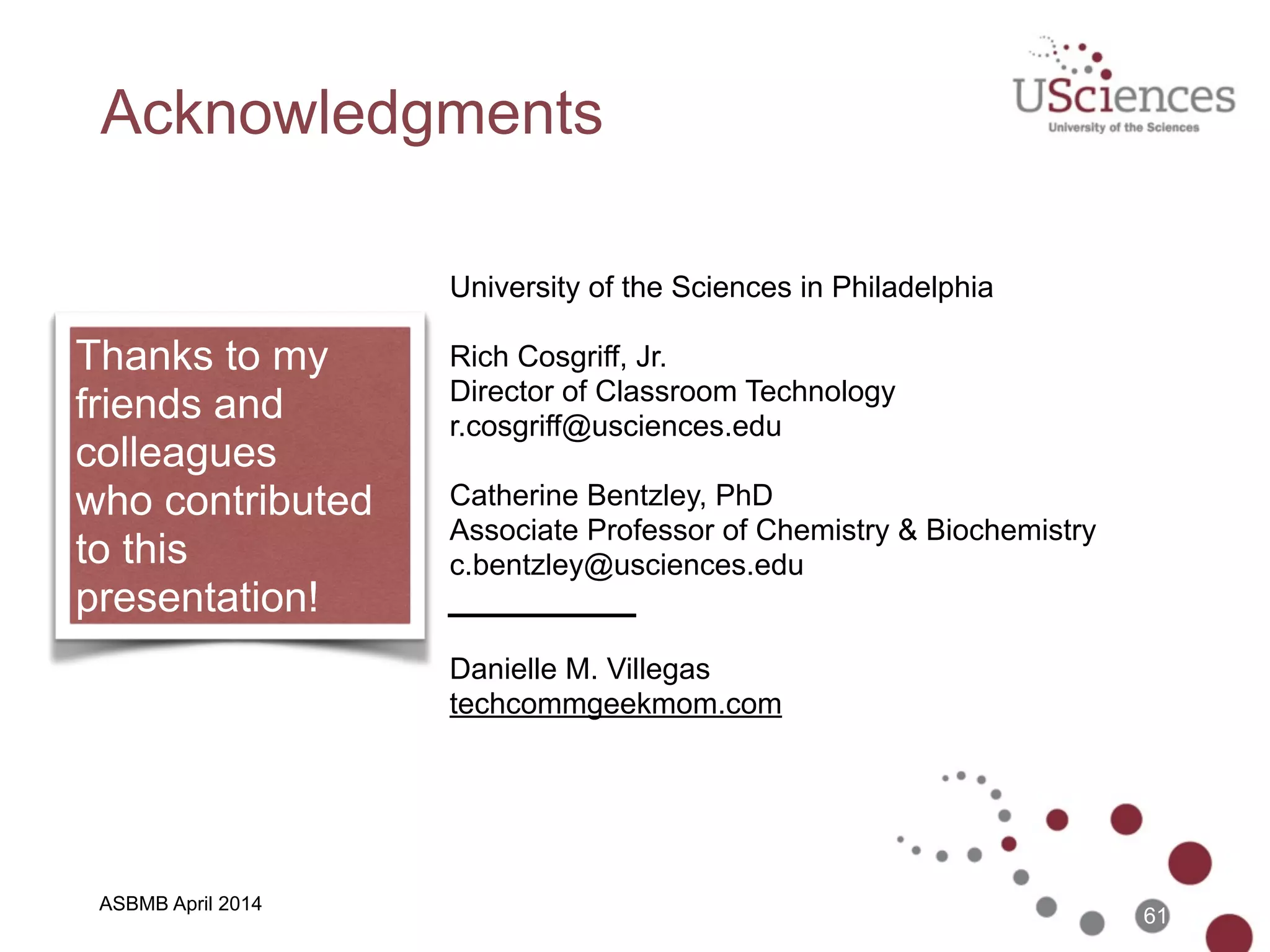 ASBMB April 2014
References
• AirSketch - www.qrayon.com/airsketch/
• Apple TV - www.apple.com/appletv/
• ApprenNet - www.apprennet.com
• DropBox - www.dropbox.com
• Panopto - www.panopto.com
• Reflector - www.reflectorapp.com
• ShowMe - www.showme.com
• Today’s Meet - todaysmeet.com
• TouchCast - www.touchcast.com
• TurningPoint - www.turningtechnologies.com
• Les Schmidt - http://navigatehighed.com/moocs-near-the-peak-of-
inflated-expectations/
61
 