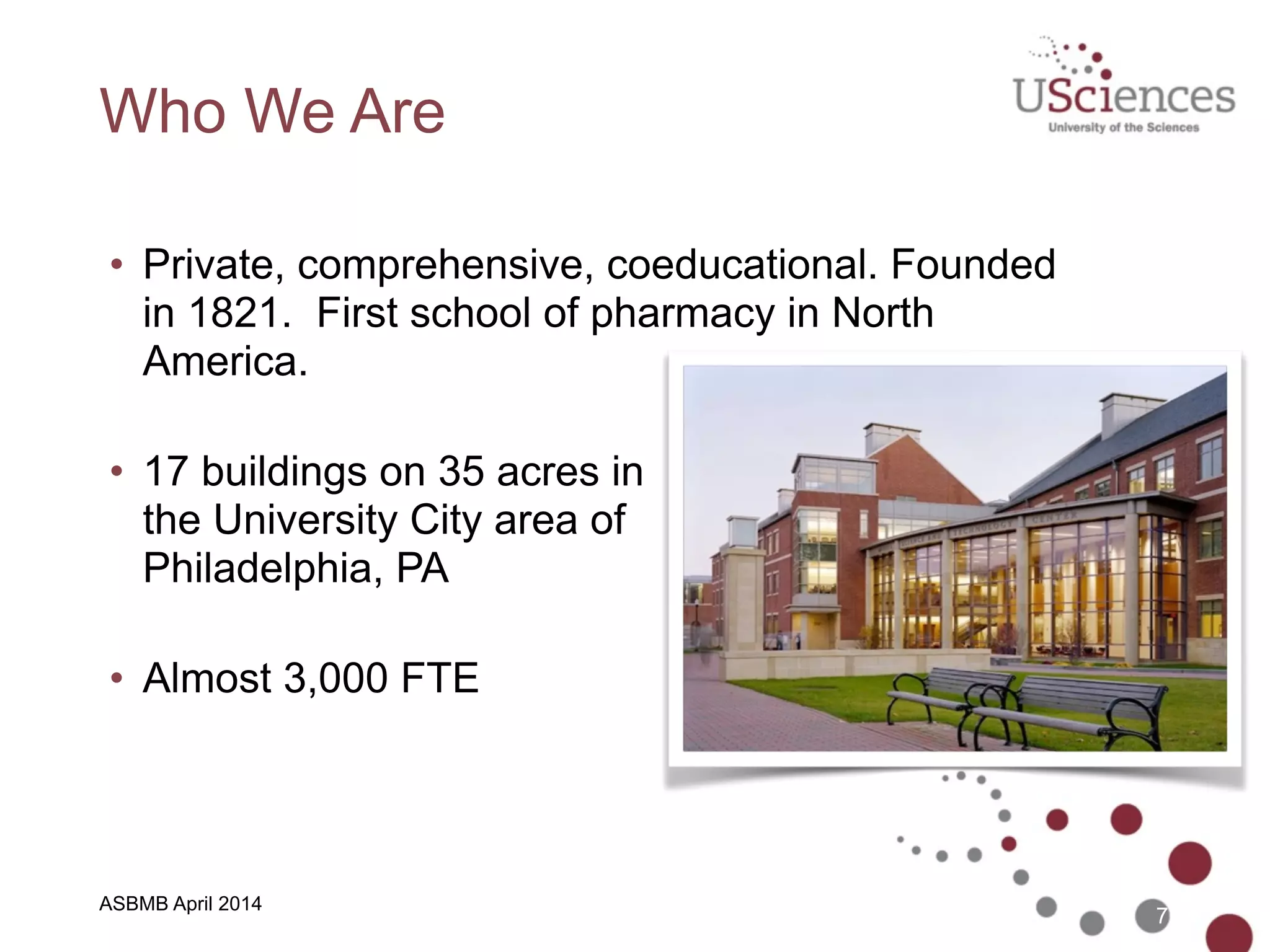 ASBMB April 2014
Who We Are
• Private, comprehensive, coeducational. Founded
in 1821. First school of pharmacy in North
America. 
• 17 buildings on 35 acres in 
the University City area of 
Philadelphia, PA 
• Almost 3,000 FTE 
7
 