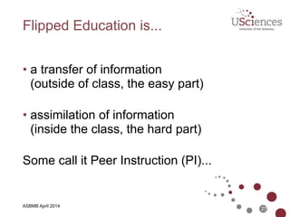 ASBMB April 2014
Traditional Education is...
• a transfer of information  
(in class, the easy part) 
• assimilation of information  
(outside of class, the hard part) 
Let’s flip the classroom...
27
 