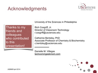 ASBMB April 2014
References
• AirSketch - www.qrayon.com/airsketch/
• Apple TV - www.apple.com/appletv/
• ApprenNet - www.apprennet.com
• DropBox - www.dropbox.com
• Panopto - www.panopto.com
• Reflector - www.reflectorapp.com
• ShowMe - www.showme.com
• Today’s Meet - todaysmeet.com
• TouchCast - www.touchcast.com
• TurningPoint - www.turningtechnologies.com
• Les Schmidt - http://navigatehighed.com/moocs-near-the-peak-of-
inflated-expectations/
61
 