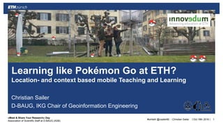 ||
«Meet & Share Your Research» Day
Association of Scientific Staff at D-BAUG (ASB)
Christian Sailer
D-BAUG, IKG Chair of Geoinformation Engineering
Oct 18th 2016 1
Learning like Pokémon Go at ETH?
Location- and context based mobile Teaching and Learning
#omleth @csailer80 - Christian Sailer
 