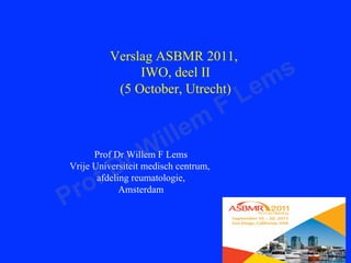 Verslag ASBMR 2011,
               IWO, deel II
                                             m s
           (5 October, Utrecht)
                                          L e
                                      F
                          le m
                  W il
            r
      Prof Dr Willem F Lems

          D
     f
Vrije Universiteit medisch centrum,

 r o   afdeling reumatologie,

P
             Amsterdam
 