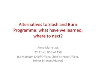 Alternatives to Slash and Burn 
Programme: what have we learned, 
where to next? 
Anne-Marie Izac 
2nd Chair, GSG of ASB 
(Consortium Chief Officer, Chief Science Officer, 
Senior Science Advisor) 
 