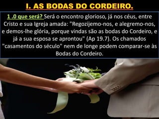 1 .0 que será? Será o encontro glorioso, já nos céus, entre
Cristo e sua Igreja amada: "Regozijemo-nos, e alegremo-nos,
e demos-lhe glória, porque vindas são as bodas do Cordeiro, e
já a sua esposa se aprontou" (Ap 19.7). Os chamados
"casamentos do século" nem de longe podem comparar-se às
Bodas do Cordeiro.
 