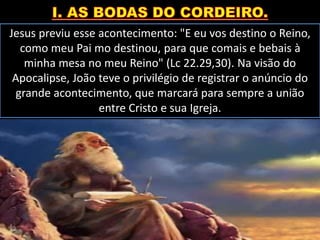Jesus previu esse acontecimento: "E eu vos destino o Reino,
como meu Pai mo destinou, para que comais e bebais à
minha mesa no meu Reino" (Lc 22.29,30). Na visão do
Apocalipse, João teve o privilégio de registrar o anúncio do
grande acontecimento, que marcará para sempre a união
entre Cristo e sua Igreja.
 