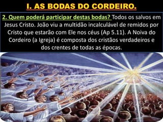 2. Quem poderá participar destas bodas? Todos os salvos em
Jesus Cristo. João viu a multidão incalculável de remidos por
Cristo que estarão com Ele nos céus (Ap 5.11). A Noiva do
Cordeiro (a Igreja) é composta dos cristãos verdadeiros e
dos crentes de todas as épocas.
 