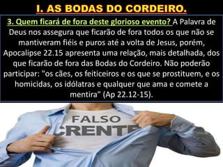 3. Quem ficará de fora deste glorioso evento? A Palavra de
Deus nos assegura que ficarão de fora todos os que não se
mantiveram fiéis e puros até a volta de Jesus, porém,
Apocalipse 22.15 apresenta uma relação, mais detalhada, dos
que ficarão de fora das Bodas do Cordeiro. Não poderão
participar: "os cães, os feiticeiros e os que se prostituem, e os
homicidas, os idólatras e qualquer que ama e comete a
mentira" (Ap 22.12-15).
 