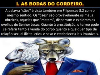 A palavra "cães" é vista também em Filipenses 3.2 com o
mesmo sentido. Os "cães“ são provavelmente os maus
obreiros, aqueles que "matam", dispersam e exploram as
ovelhas do Senhor Jesus. Quanto à prostituição, o termo pode
se referir tanto à venda do corpo quanto a qualquer tipo de
relação sexual ilícita. criou o sexo e estabeleceu leis imutáveis.
 