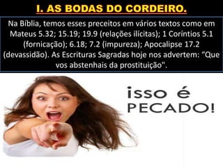 Na Bíblia, temos esses preceitos em vários textos como em
Mateus 5.32; 15.19; 19.9 (relações ilícitas); 1 Coríntios 5.1
(fornicação); 6.18; 7.2 (impureza); Apocalipse 17.2
(devassidão). As Escrituras Sagradas hoje nos advertem: “Que
vos abstenhais da prostituição".
 