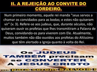 Num primeiro momento, aquele rei manda "seus servos a
chamar os convidados para as bodas; e estes não quiseram
vir" (v. 3). Refere-se aos judeus, que, durante séculos, não
quiseram ouvir os profetas que lhes transmitiram a Palavra de
Deus, convidando-os para viverem com Ele. Atualmente,
muitos também não dão ouvidos aos profetas do Altíssimo
que têm alertado a Igreja quanto à volta do Rei.
 