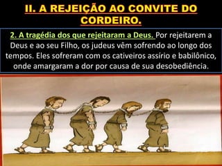 2. A tragédia dos que rejeitaram a Deus. Por rejeitarem a
Deus e ao seu Filho, os judeus vêm sofrendo ao longo dos
tempos. Eles sofreram com os cativeiros assírio e babilônico,
onde amargaram a dor por causa de sua desobediência.
 