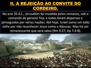 No ano 70 d.C., Jerusalém foi invadida pelos romanos, sob o
comando do general Tito, e todos foram dispersos e
perseguidos por várias nações. Até hoje, Israel como um todo
sofre por não reconhecer Jesus como o Messias. Mas há um
remanescente que será salvo (Rm 9.27; Ap 7.4-8).
 