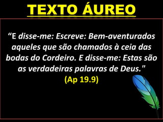 “E disse-me: Escreve: Bem-aventurados
aqueles que são chamados à ceia das
bodas do Cordeiro. E disse-me: Estas são
as verdadeiras palavras de Deus."
(Ap 19.9)
 