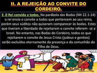 3 .0 Rei convida a todos. Na parábola das Bodas (Mt 22.1-14)
o rei envia o convite a todos que pertencem ao seu reino,
porém seus súditos não quiseram comparecer às bodas. Estes
que tiveram a liberdade de rejeitarem o convite referem- se a
Israel. No entanto, nas Bodas do Cordeiro, todos os que
rejeitarem o convite de Jesus Cristo (judeus e gentios)
serão excluídos eternamente da presença e da comunhão do
Filho de Deus.
 