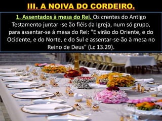 1. Assentados à mesa do Rei. Os crentes do Antigo
Testamento juntar -se ão fiéis da Igreja, num só grupo,
para assentar-se à mesa do Rei: "E virão do Oriente, e do
Ocidente, e do Norte, e do Sul e assentar-se-ão à mesa no
Reino de Deus" (Lc 13.29).
 