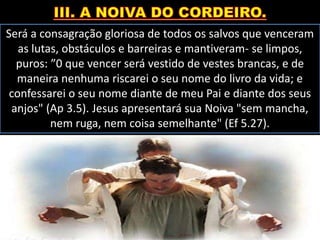 Será a consagração gloriosa de todos os salvos que venceram
as lutas, obstáculos e barreiras e mantiveram- se limpos,
puros: ”0 que vencer será vestido de vestes brancas, e de
maneira nenhuma riscarei o seu nome do livro da vida; e
confessarei o seu nome diante de meu Pai e diante dos seus
anjos" (Ap 3.5). Jesus apresentará sua Noiva "sem mancha,
nem ruga, nem coisa semelhante" (Ef 5.27).
 