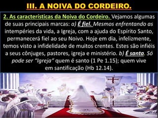 2. As características da Noiva do Cordeiro. Vejamos algumas
de suas principais marcas: a) É fiel. Mesmos enfrentando as
intempéries da vida, a Igreja, com a ajuda do Espírito Santo,
permanecerá fiel ao seu Noivo. Hoje em dia, infelizmente,
temos visto a infidelidade de muitos crentes. Estes são infiéis
a seus cônjuges, pastores, igreja e ministério. b) É santa. Só
pode ser “Igreja“ quem é santo (1 Pe 1.15); quem vive
em santificação (Hb 12.14).
 